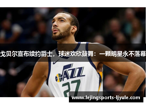 戈贝尔宣布续约爵士，球迷欢欣鼓舞：一颗明星永不落幕