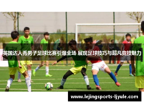 英国达人秀男子足球比赛引爆全场 展现足球技巧与超凡竞技魅力