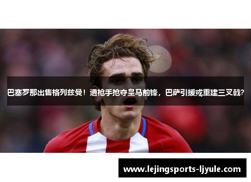 巴塞罗那出售格列兹曼！遭枪手抢夺皇马前锋，巴萨引援或重建三叉戟？