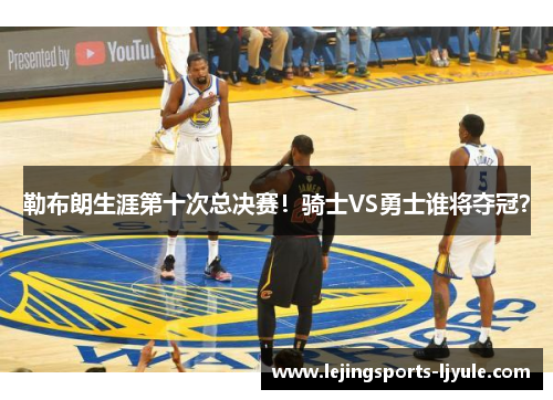 勒布朗生涯第十次总决赛！骑士VS勇士谁将夺冠？